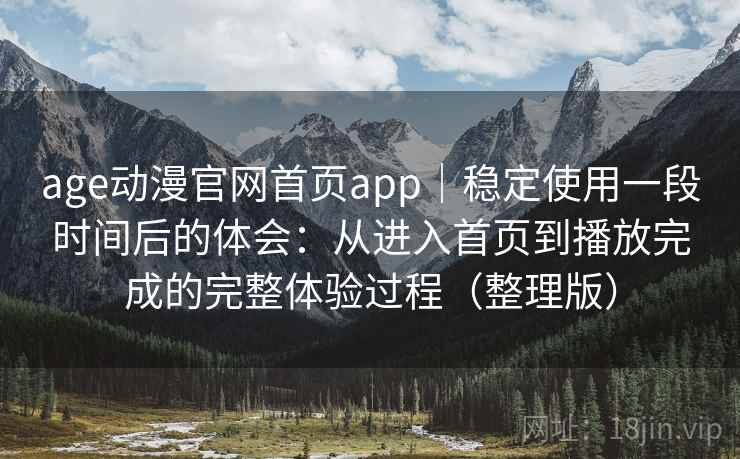 age动漫官网首页app｜稳定使用一段时间后的体会：从进入首页到播放完成的完整体验过程（整理版）