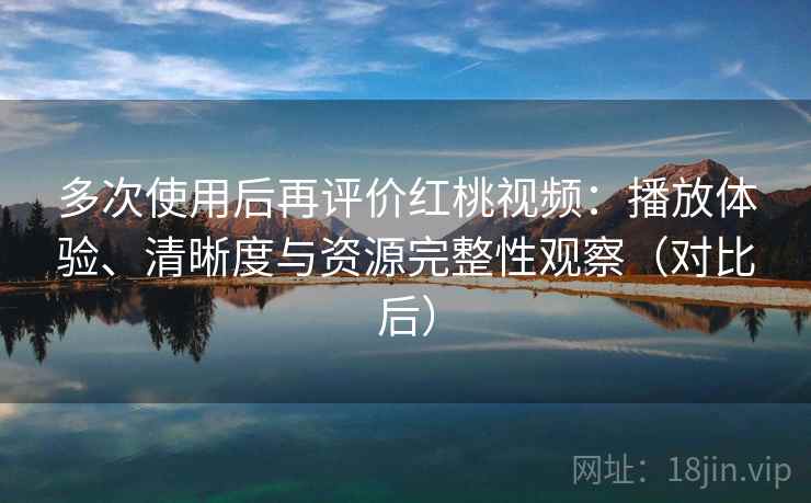 多次使用后再评价红桃视频：播放体验、清晰度与资源完整性观察（对比后）