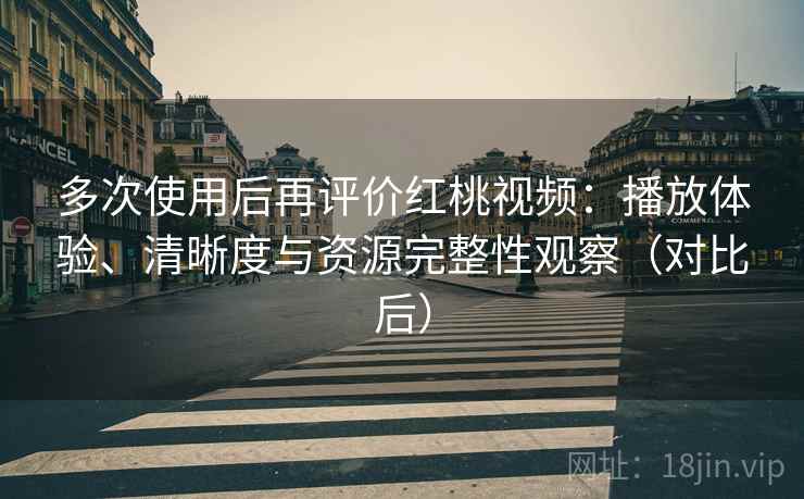 多次使用后再评价红桃视频：播放体验、清晰度与资源完整性观察（对比后）