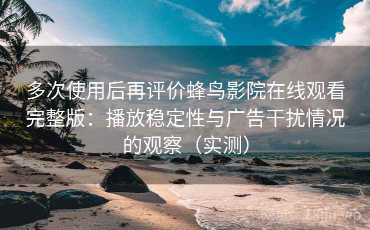 多次使用后再评价蜂鸟影院在线观看完整版：播放稳定性与广告干扰情况的观察（实测）