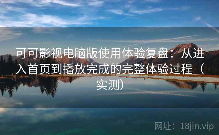 可可影视电脑版使用体验复盘：从进入首页到播放完成的完整体验过程（实测）