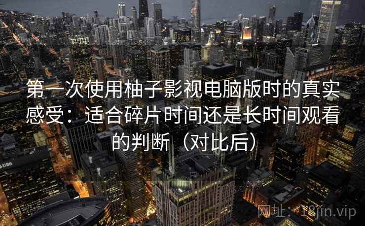 第一次使用柚子影视电脑版时的真实感受：适合碎片时间还是长时间观看的判断（对比后）