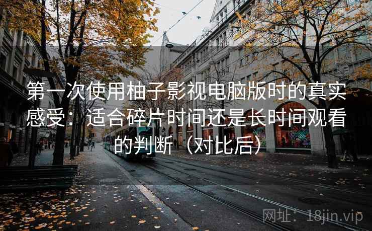 第一次使用柚子影视电脑版时的真实感受：适合碎片时间还是长时间观看的判断（对比后）