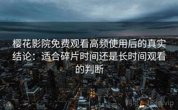 樱花影院免费观看高频使用后的真实结论：适合碎片时间还是长时间观看的判断