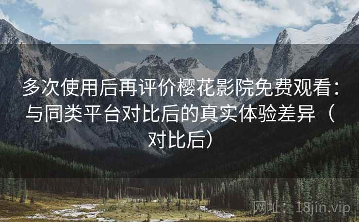 多次使用后再评价樱花影院免费观看：与同类平台对比后的真实体验差异（对比后）