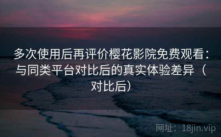 多次使用后再评价樱花影院免费观看：与同类平台对比后的真实体验差异（对比后）