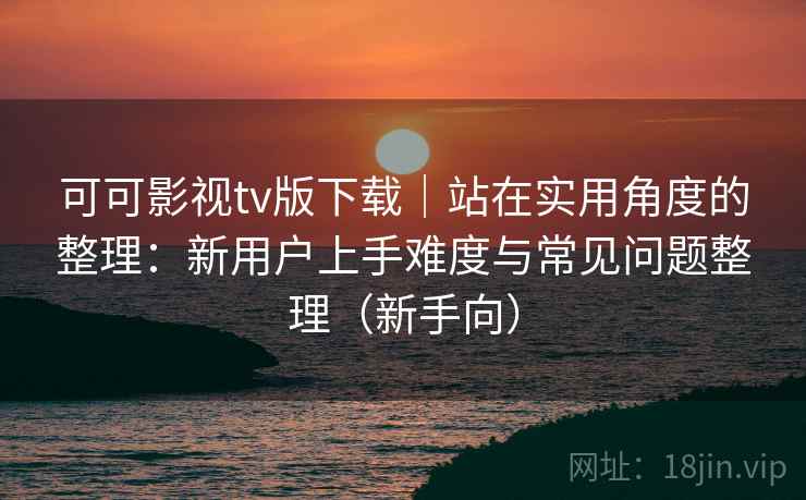 可可影视tv版下载｜站在实用角度的整理：新用户上手难度与常见问题整理（新手向）