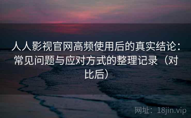 人人影视官网高频使用后的真实结论：常见问题与应对方式的整理记录（对比后）
