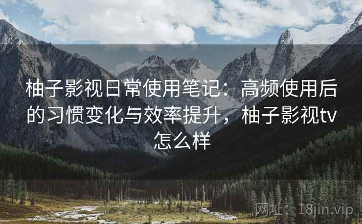 柚子影视日常使用笔记：高频使用后的习惯变化与效率提升，柚子影视tv怎么样