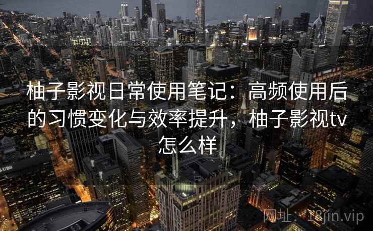 柚子影视日常使用笔记：高频使用后的习惯变化与效率提升，柚子影视tv怎么样
