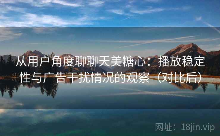 从用户角度聊聊天美糖心：播放稳定性与广告干扰情况的观察（对比后）