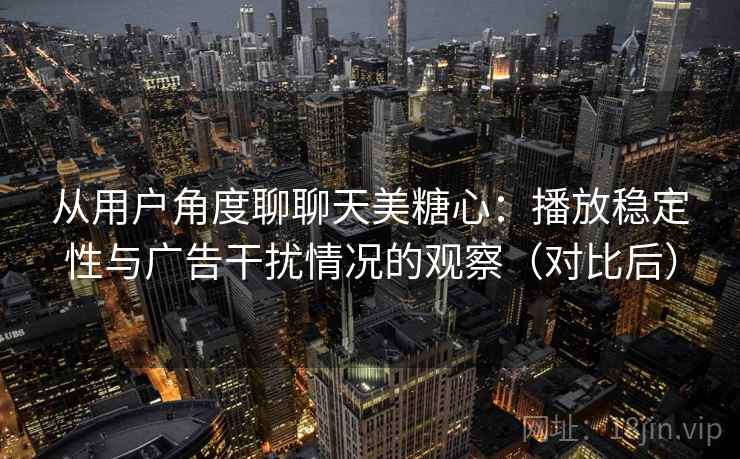 从用户角度聊聊天美糖心：播放稳定性与广告干扰情况的观察（对比后）