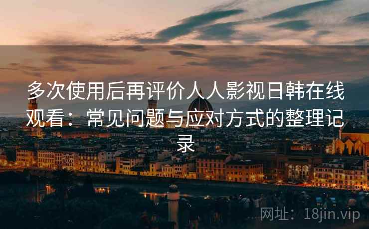 多次使用后再评价人人影视日韩在线观看：常见问题与应对方式的整理记录
