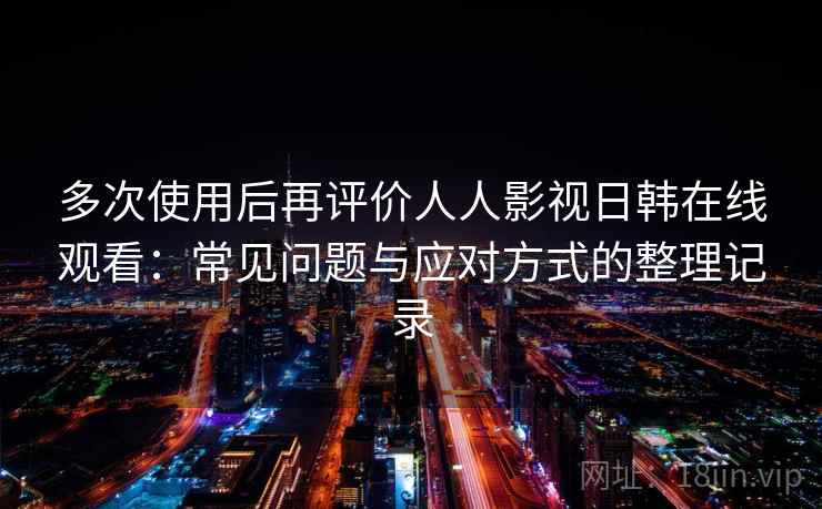 多次使用后再评价人人影视日韩在线观看：常见问题与应对方式的整理记录