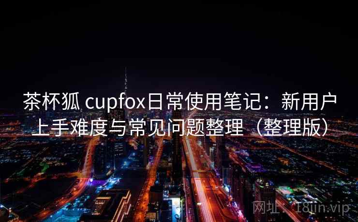 茶杯狐 cupfox日常使用笔记：新用户上手难度与常见问题整理（整理版）