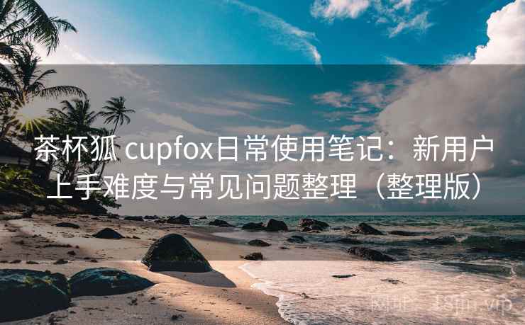 茶杯狐 cupfox日常使用笔记：新用户上手难度与常见问题整理（整理版）