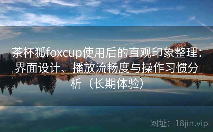 茶杯狐foxcup使用后的直观印象整理：界面设计、播放流畅度与操作习惯分析（长期体验）
