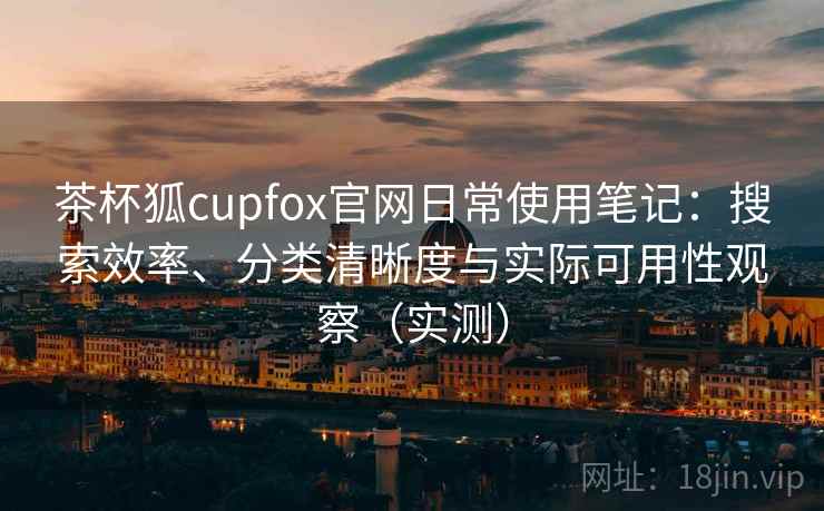 茶杯狐cupfox官网日常使用笔记：搜索效率、分类清晰度与实际可用性观察（实测）