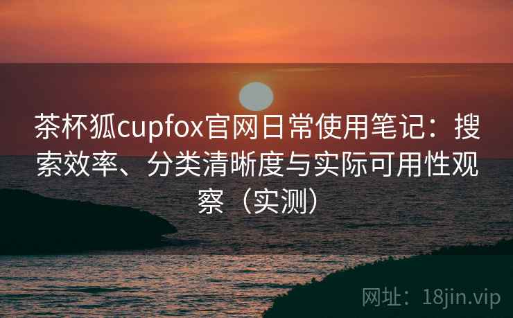 茶杯狐cupfox官网日常使用笔记：搜索效率、分类清晰度与实际可用性观察（实测）