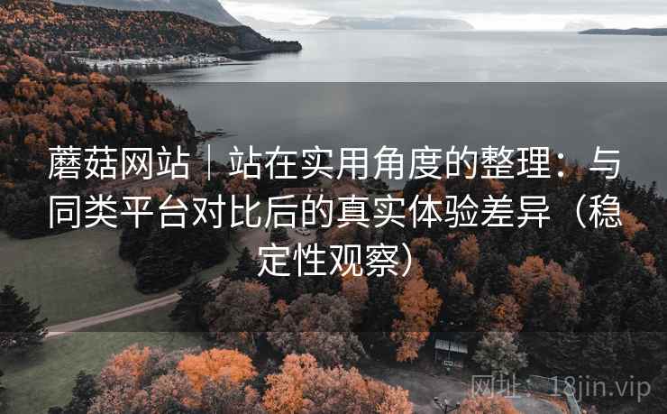 蘑菇网站｜站在实用角度的整理：与同类平台对比后的真实体验差异（稳定性观察）