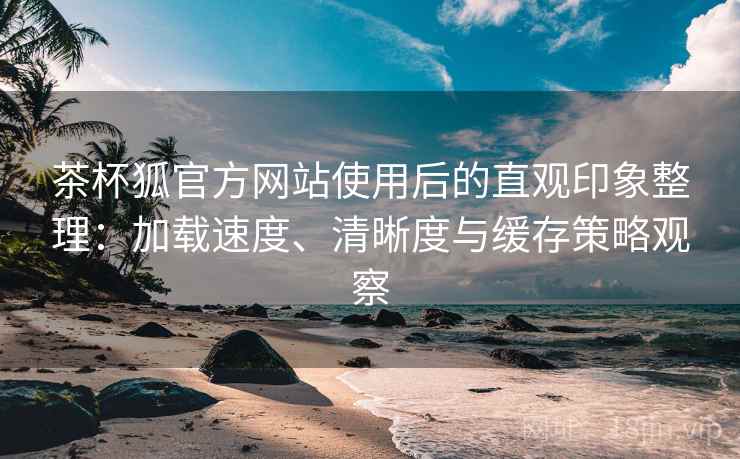 茶杯狐官方网站使用后的直观印象整理：加载速度、清晰度与缓存策略观察
