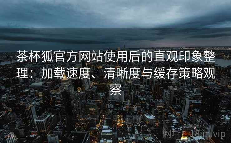 茶杯狐官方网站使用后的直观印象整理：加载速度、清晰度与缓存策略观察