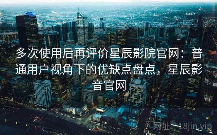 多次使用后再评价星辰影院官网：普通用户视角下的优缺点盘点，星辰影音官网
