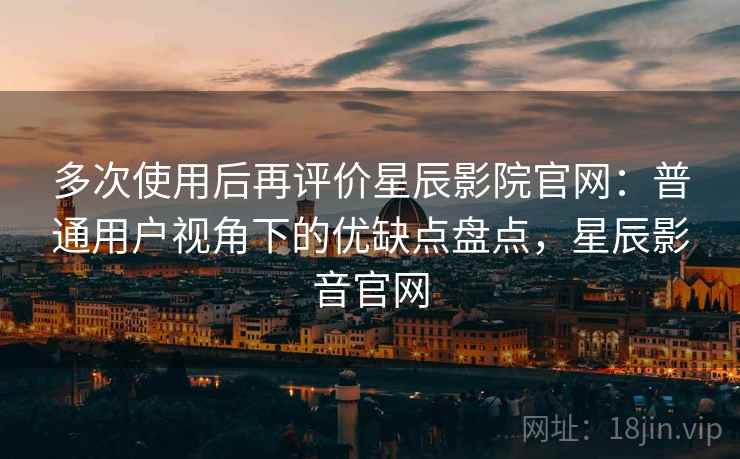 多次使用后再评价星辰影院官网：普通用户视角下的优缺点盘点，星辰影音官网