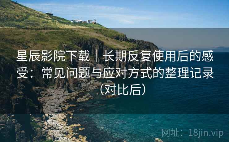 星辰影院下载｜长期反复使用后的感受：常见问题与应对方式的整理记录（对比后）