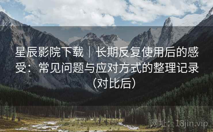 星辰影院下载｜长期反复使用后的感受：常见问题与应对方式的整理记录（对比后）
