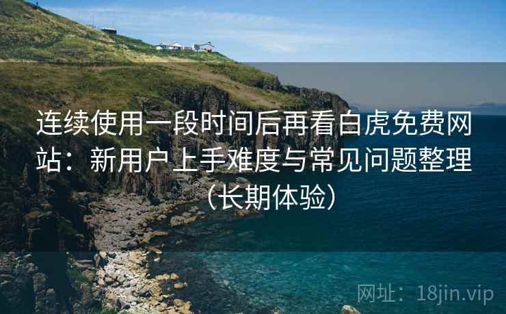 连续使用一段时间后再看白虎免费网站：新用户上手难度与常见问题整理（长期体验）