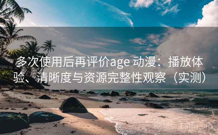 多次使用后再评价age 动漫：播放体验、清晰度与资源完整性观察（实测）