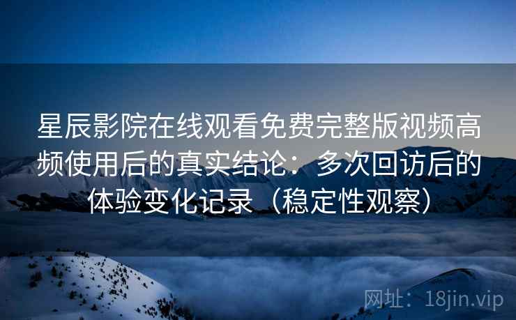 星辰影院在线观看免费完整版视频高频使用后的真实结论：多次回访后的体验变化记录（稳定性观察）