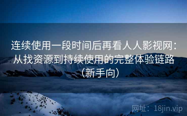 连续使用一段时间后再看人人影视网：从找资源到持续使用的完整体验链路（新手向）