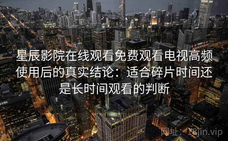 星辰影院在线观看免费观看电视高频使用后的真实结论：适合碎片时间还是长时间观看的判断