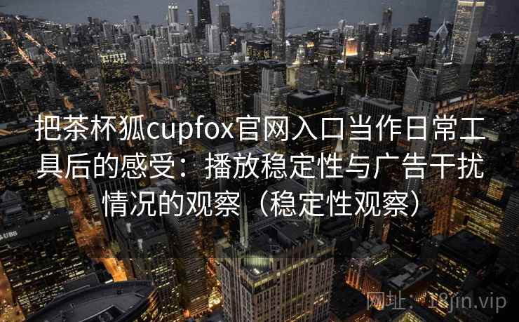 把茶杯狐cupfox官网入口当作日常工具后的感受：播放稳定性与广告干扰情况的观察（稳定性观察）