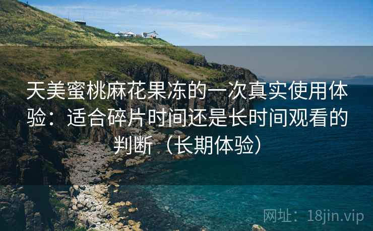 天美蜜桃麻花果冻的一次真实使用体验：适合碎片时间还是长时间观看的判断（长期体验）