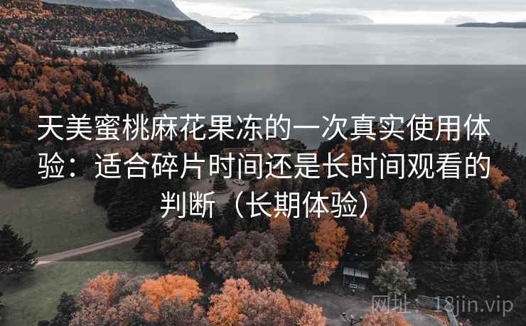 天美蜜桃麻花果冻的一次真实使用体验：适合碎片时间还是长时间观看的判断（长期体验）
