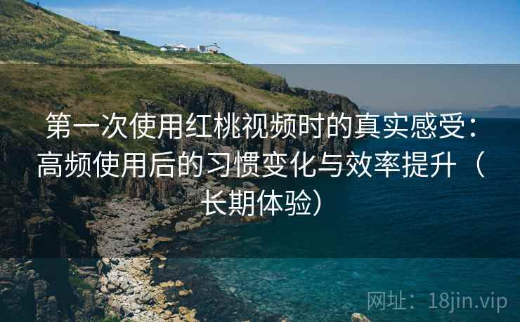 第一次使用红桃视频时的真实感受：高频使用后的习惯变化与效率提升（长期体验）