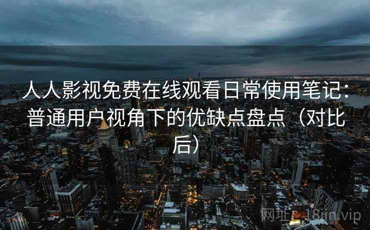 人人影视免费在线观看日常使用笔记：普通用户视角下的优缺点盘点（对比后）