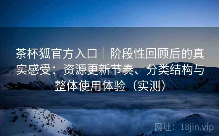 茶杯狐官方入口｜阶段性回顾后的真实感受：资源更新节奏、分类结构与整体使用体验（实测）