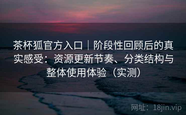 茶杯狐官方入口｜阶段性回顾后的真实感受：资源更新节奏、分类结构与整体使用体验（实测）