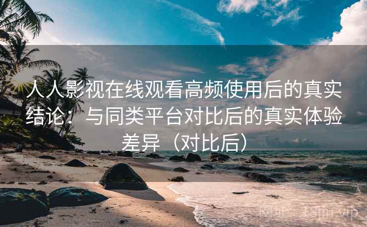 人人影视在线观看高频使用后的真实结论：与同类平台对比后的真实体验差异（对比后）