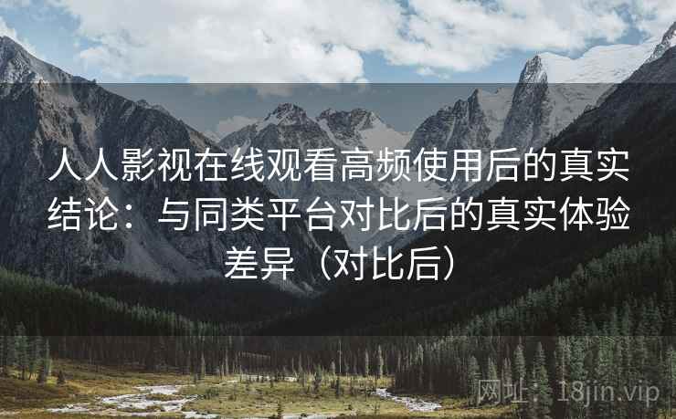人人影视在线观看高频使用后的真实结论：与同类平台对比后的真实体验差异（对比后）