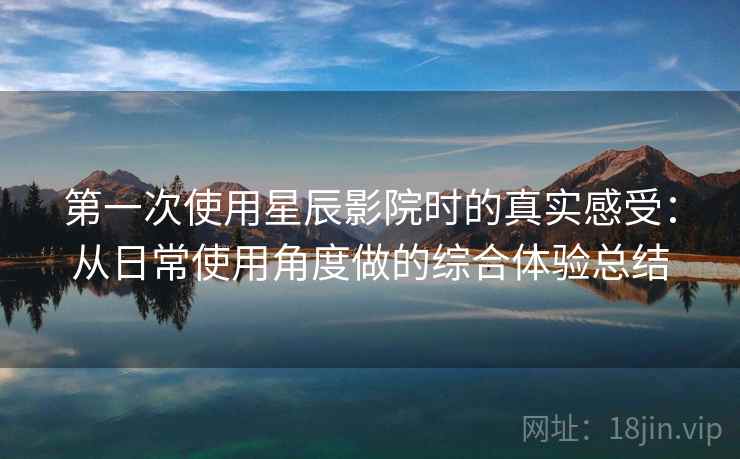第一次使用星辰影院时的真实感受：从日常使用角度做的综合体验总结