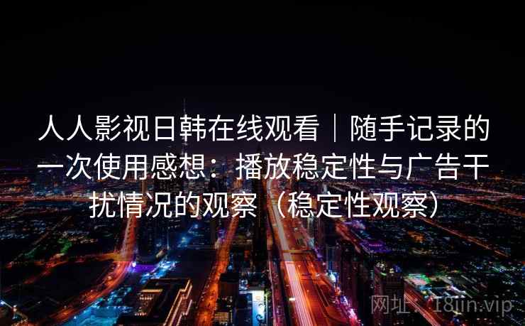 人人影视日韩在线观看｜随手记录的一次使用感想：播放稳定性与广告干扰情况的观察（稳定性观察）