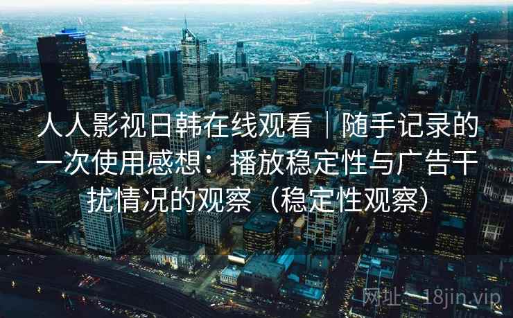 人人影视日韩在线观看｜随手记录的一次使用感想：播放稳定性与广告干扰情况的观察（稳定性观察）