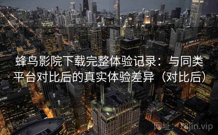 蜂鸟影院下载完整体验记录：与同类平台对比后的真实体验差异（对比后）