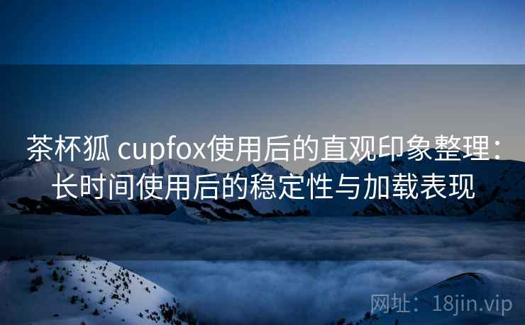 茶杯狐 cupfox使用后的直观印象整理：长时间使用后的稳定性与加载表现