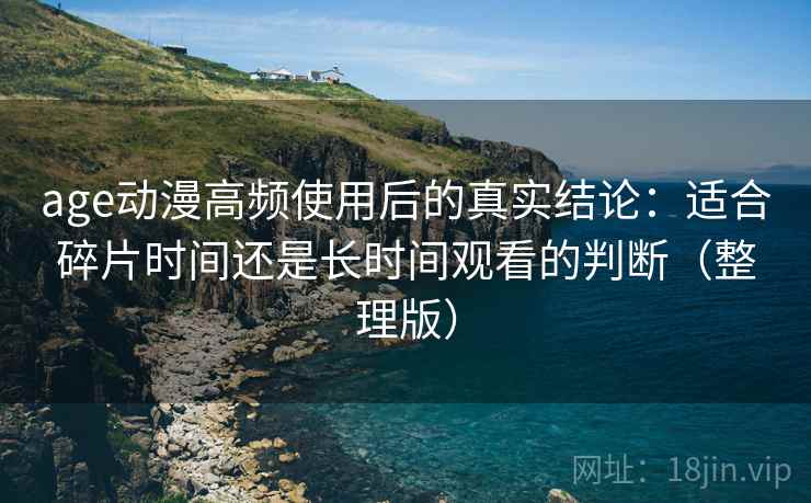 age动漫高频使用后的真实结论：适合碎片时间还是长时间观看的判断（整理版）